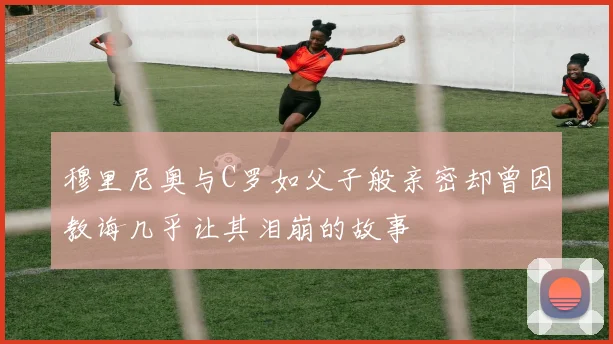 穆里尼奥与C罗如父子般亲密却曾因教诲几乎让其泪崩的故事
