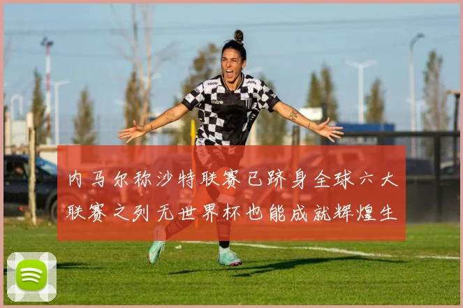 内马尔称沙特联赛已跻身全球六大联赛之列无世界杯也能成就辉煌生涯