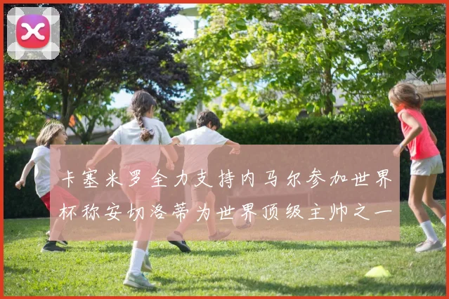 卡塞米罗全力支持内马尔参加世界杯称安切洛蒂为世界顶级主帅之一