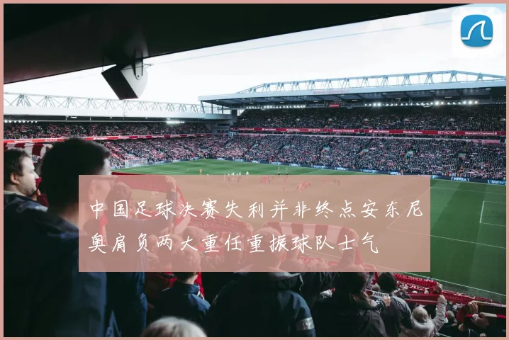 中国足球决赛失利并非终点安东尼奥肩负两大重任重振球队士气