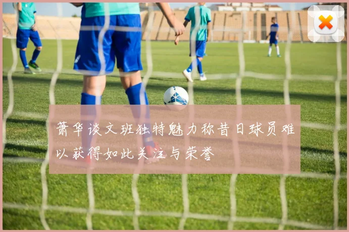 萧华谈文班独特魅力称昔日球员难以获得如此关注与荣誉