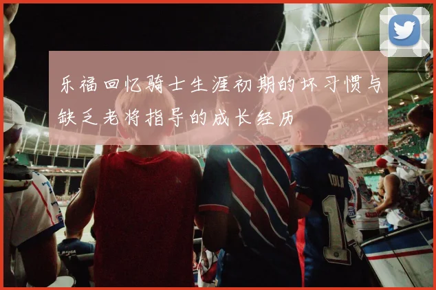 乐福回忆骑士生涯初期的坏习惯与缺乏老将指导的成长经历