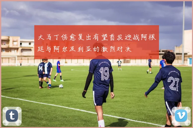 大马丁伤愈复出有望首发迎战阿根廷与阿尔及利亚的激烈对决