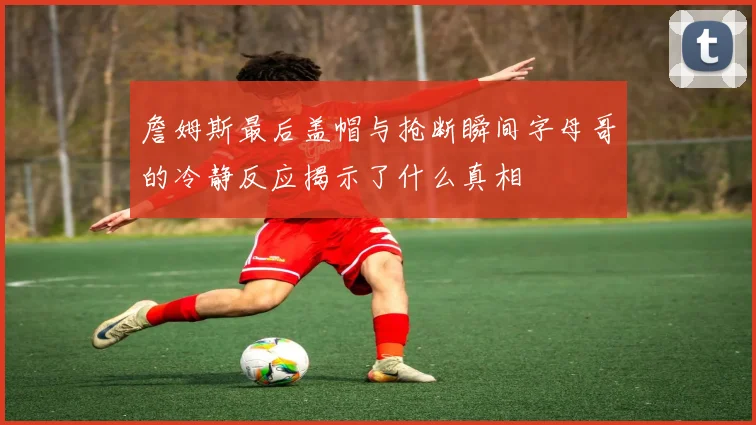 詹姆斯最后盖帽与抢断瞬间字母哥的冷静反应揭示了什么真相