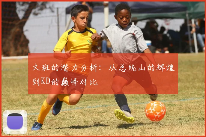 文班的潜力分析：从总统山的辉煌到KD的巅峰对比