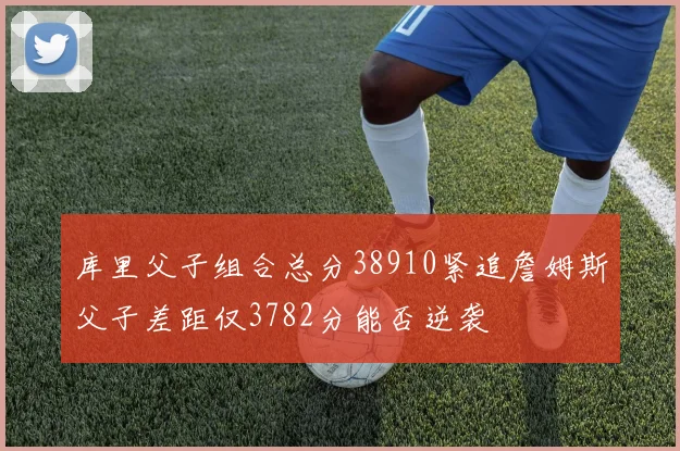 库里父子组合总分38910紧追詹姆斯父子差距仅3782分能否逆袭