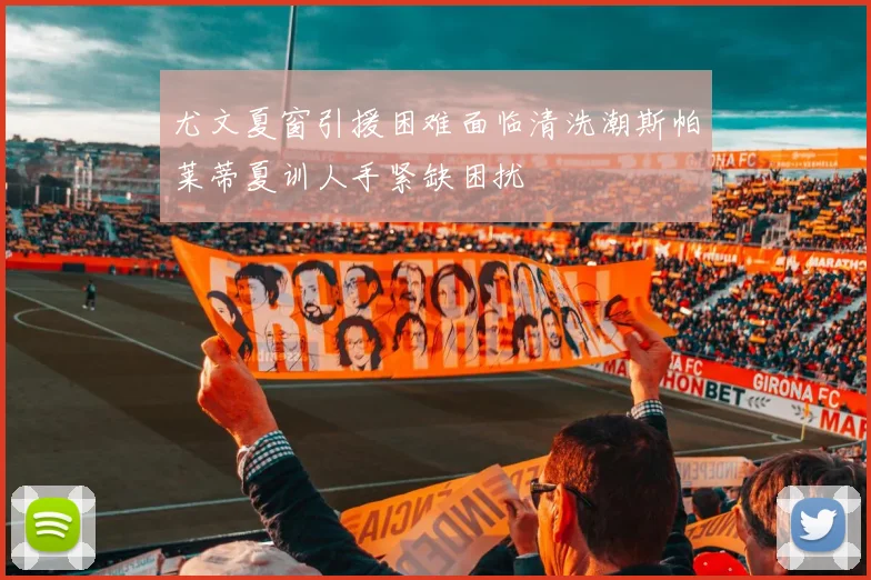 尤文夏窗引援困难面临清洗潮斯帕莱蒂夏训人手紧缺困扰