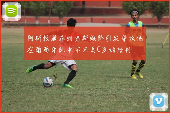 阿斯报道菲利克斯缺阵引发争议他在葡萄牙队中不只是C罗的陪衬
